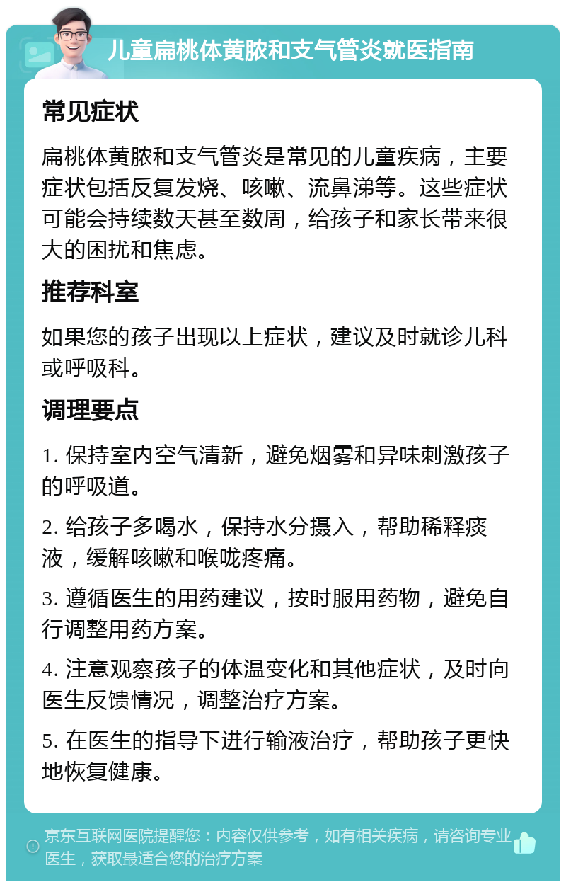 儿童扁桃体黄脓和支气管炎就医指南 常见症状 扁桃体黄脓和支气管炎是常见的儿童疾病，主要症状包括反复发烧、咳嗽、流鼻涕等。这些症状可能会持续数天甚至数周，给孩子和家长带来很大的困扰和焦虑。 推荐科室 如果您的孩子出现以上症状，建议及时就诊儿科或呼吸科。 调理要点 1. 保持室内空气清新，避免烟雾和异味刺激孩子的呼吸道。 2. 给孩子多喝水，保持水分摄入，帮助稀释痰液，缓解咳嗽和喉咙疼痛。 3. 遵循医生的用药建议，按时服用药物，避免自行调整用药方案。 4. 注意观察孩子的体温变化和其他症状，及时向医生反馈情况，调整治疗方案。 5. 在医生的指导下进行输液治疗，帮助孩子更快地恢复健康。