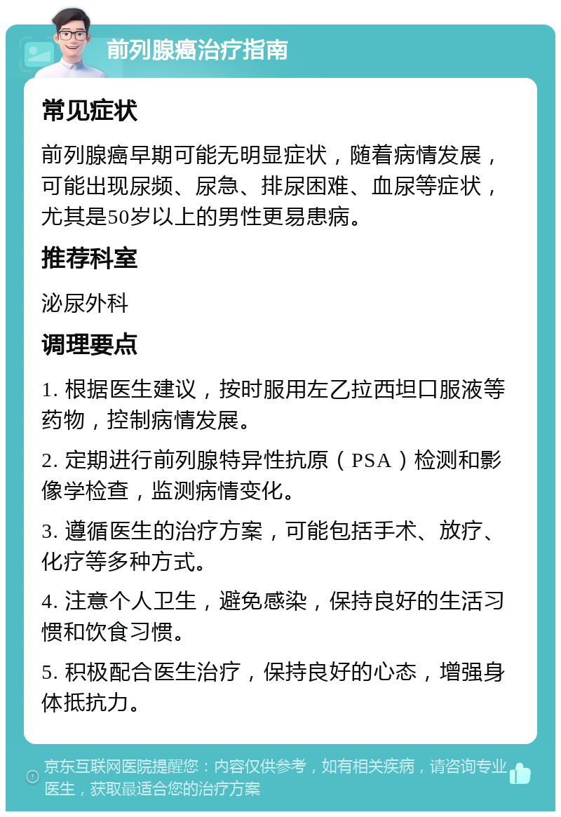 前列腺癌治疗指南 常见症状 前列腺癌早期可能无明显症状，随着病情发展，可能出现尿频、尿急、排尿困难、血尿等症状，尤其是50岁以上的男性更易患病。 推荐科室 泌尿外科 调理要点 1. 根据医生建议，按时服用左乙拉西坦口服液等药物，控制病情发展。 2. 定期进行前列腺特异性抗原（PSA）检测和影像学检查，监测病情变化。 3. 遵循医生的治疗方案，可能包括手术、放疗、化疗等多种方式。 4. 注意个人卫生，避免感染，保持良好的生活习惯和饮食习惯。 5. 积极配合医生治疗，保持良好的心态，增强身体抵抗力。