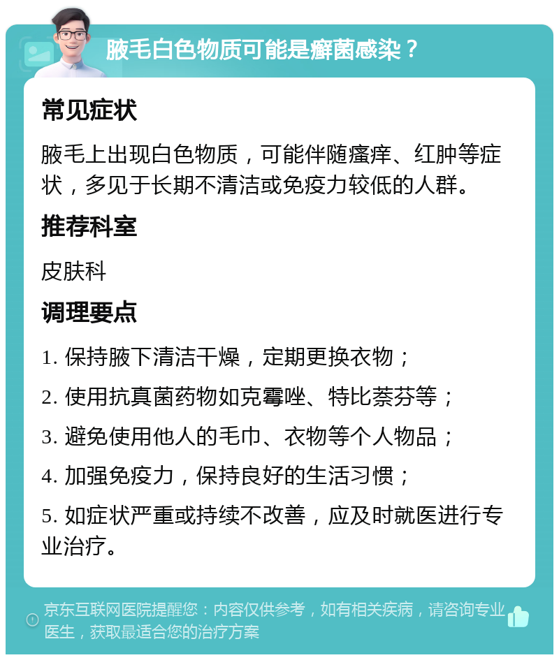 腋毛白色物质可能是癣菌感染？ 常见症状 腋毛上出现白色物质，可能伴随瘙痒、红肿等症状，多见于长期不清洁或免疫力较低的人群。 推荐科室 皮肤科 调理要点 1. 保持腋下清洁干燥，定期更换衣物； 2. 使用抗真菌药物如克霉唑、特比萘芬等； 3. 避免使用他人的毛巾、衣物等个人物品； 4. 加强免疫力，保持良好的生活习惯； 5. 如症状严重或持续不改善，应及时就医进行专业治疗。