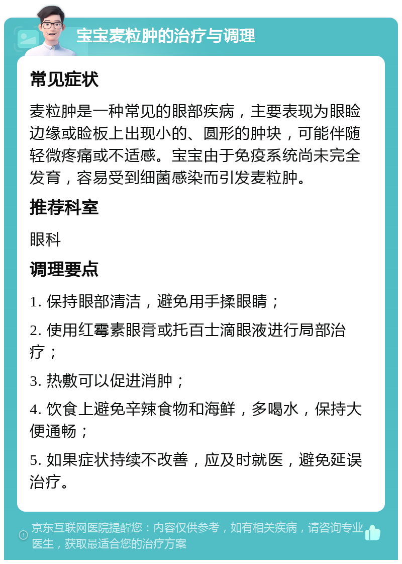 宝宝麦粒肿的治疗与调理 常见症状 麦粒肿是一种常见的眼部疾病，主要表现为眼睑边缘或睑板上出现小的、圆形的肿块，可能伴随轻微疼痛或不适感。宝宝由于免疫系统尚未完全发育，容易受到细菌感染而引发麦粒肿。 推荐科室 眼科 调理要点 1. 保持眼部清洁，避免用手揉眼睛； 2. 使用红霉素眼膏或托百士滴眼液进行局部治疗； 3. 热敷可以促进消肿； 4. 饮食上避免辛辣食物和海鲜，多喝水，保持大便通畅； 5. 如果症状持续不改善，应及时就医，避免延误治疗。