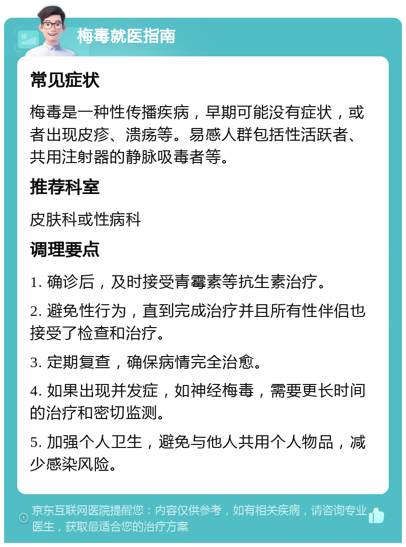 梅毒就医指南 常见症状 梅毒是一种性传播疾病，早期可能没有症状，或者出现皮疹、溃疡等。易感人群包括性活跃者、共用注射器的静脉吸毒者等。 推荐科室 皮肤科或性病科 调理要点 1. 确诊后，及时接受青霉素等抗生素治疗。 2. 避免性行为，直到完成治疗并且所有性伴侣也接受了检查和治疗。 3. 定期复查，确保病情完全治愈。 4. 如果出现并发症，如神经梅毒，需要更长时间的治疗和密切监测。 5. 加强个人卫生，避免与他人共用个人物品，减少感染风险。