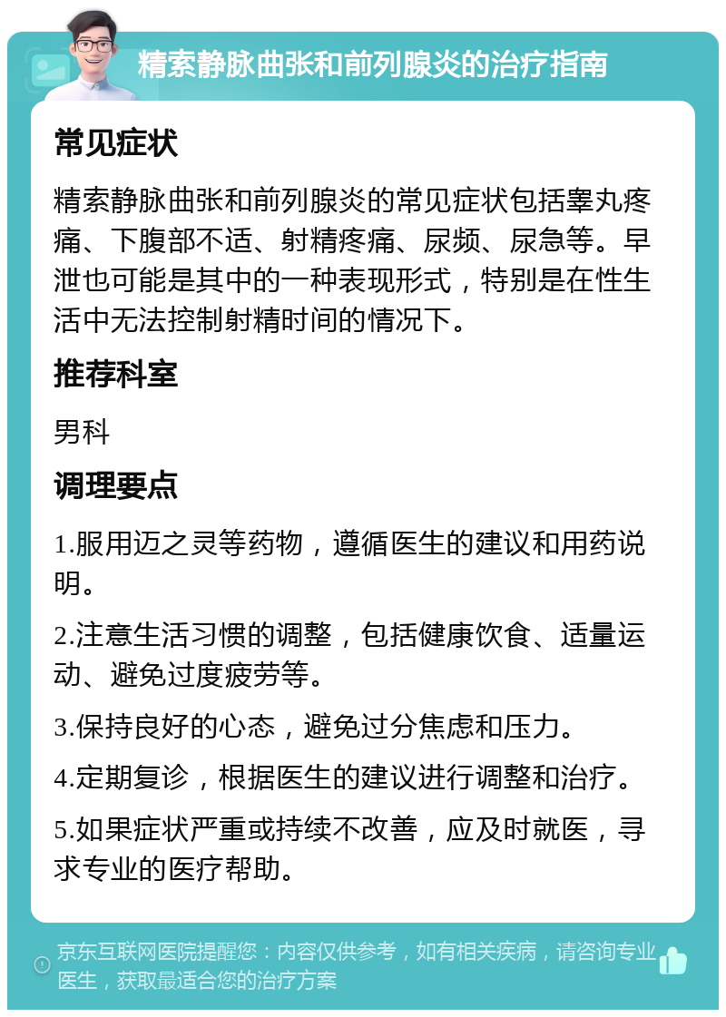 精索静脉曲张和前列腺炎的治疗指南 常见症状 精索静脉曲张和前列腺炎的常见症状包括睾丸疼痛、下腹部不适、射精疼痛、尿频、尿急等。早泄也可能是其中的一种表现形式，特别是在性生活中无法控制射精时间的情况下。 推荐科室 男科 调理要点 1.服用迈之灵等药物，遵循医生的建议和用药说明。 2.注意生活习惯的调整，包括健康饮食、适量运动、避免过度疲劳等。 3.保持良好的心态，避免过分焦虑和压力。 4.定期复诊，根据医生的建议进行调整和治疗。 5.如果症状严重或持续不改善，应及时就医，寻求专业的医疗帮助。