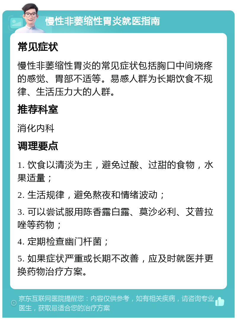 慢性非萎缩性胃炎就医指南 常见症状 慢性非萎缩性胃炎的常见症状包括胸口中间烧疼的感觉、胃部不适等。易感人群为长期饮食不规律、生活压力大的人群。 推荐科室 消化内科 调理要点 1. 饮食以清淡为主，避免过酸、过甜的食物，水果适量； 2. 生活规律，避免熬夜和情绪波动； 3. 可以尝试服用陈香露白露、莫沙必利、艾普拉唑等药物； 4. 定期检查幽门杆菌； 5. 如果症状严重或长期不改善，应及时就医并更换药物治疗方案。