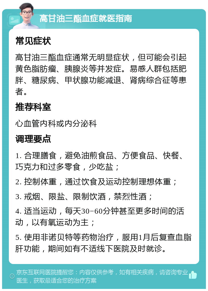 高甘油三酯血症就医指南 常见症状 高甘油三酯血症通常无明显症状，但可能会引起黄色脂肪瘤、胰腺炎等并发症。易感人群包括肥胖、糖尿病、甲状腺功能减退、肾病综合征等患者。 推荐科室 心血管内科或内分泌科 调理要点 1. 合理膳食，避免油煎食品、方便食品、快餐、巧克力和过多零食，少吃盐； 2. 控制体重，通过饮食及运动控制理想体重； 3. 戒烟、限盐、限制饮酒，禁烈性酒； 4. 适当运动，每天30−60分钟甚至更多时间的活动，以有氧运动为主； 5. 使用非诺贝特等药物治疗，服用1月后复查血脂肝功能，期间如有不适线下医院及时就诊。