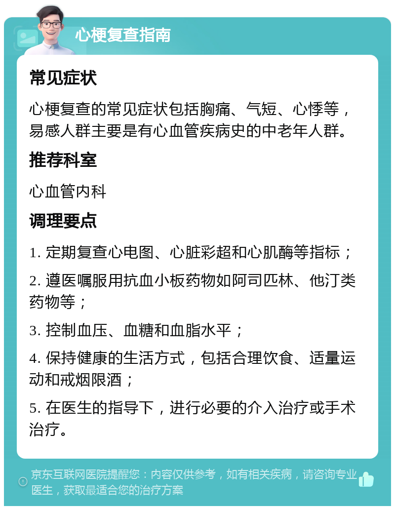 心梗复查指南 常见症状 心梗复查的常见症状包括胸痛、气短、心悸等，易感人群主要是有心血管疾病史的中老年人群。 推荐科室 心血管内科 调理要点 1. 定期复查心电图、心脏彩超和心肌酶等指标； 2. 遵医嘱服用抗血小板药物如阿司匹林、他汀类药物等； 3. 控制血压、血糖和血脂水平； 4. 保持健康的生活方式，包括合理饮食、适量运动和戒烟限酒； 5. 在医生的指导下，进行必要的介入治疗或手术治疗。