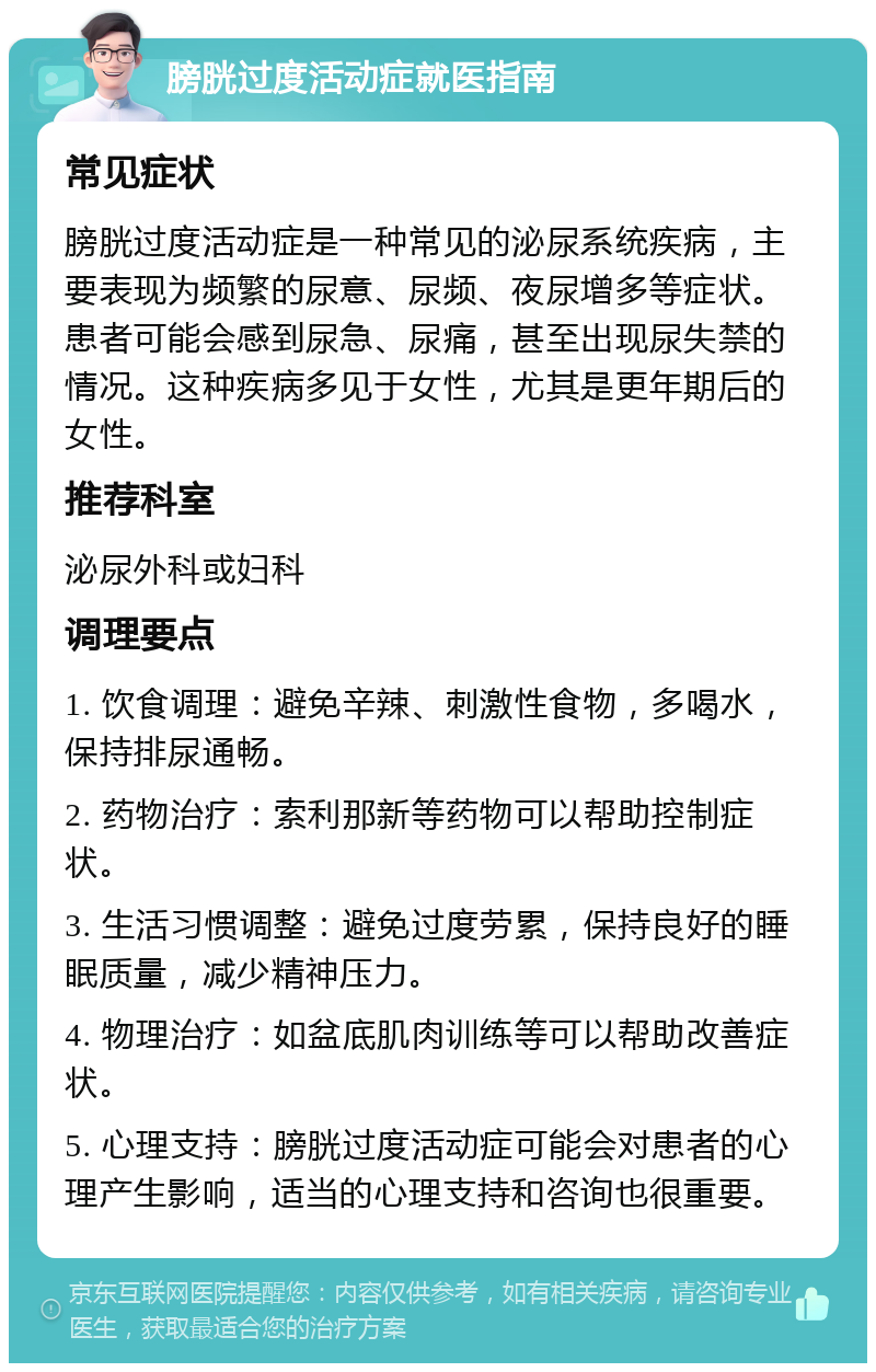 膀胱过度活动症就医指南 常见症状 膀胱过度活动症是一种常见的泌尿系统疾病，主要表现为频繁的尿意、尿频、夜尿增多等症状。患者可能会感到尿急、尿痛，甚至出现尿失禁的情况。这种疾病多见于女性，尤其是更年期后的女性。 推荐科室 泌尿外科或妇科 调理要点 1. 饮食调理：避免辛辣、刺激性食物，多喝水，保持排尿通畅。 2. 药物治疗：索利那新等药物可以帮助控制症状。 3. 生活习惯调整：避免过度劳累，保持良好的睡眠质量，减少精神压力。 4. 物理治疗：如盆底肌肉训练等可以帮助改善症状。 5. 心理支持：膀胱过度活动症可能会对患者的心理产生影响，适当的心理支持和咨询也很重要。