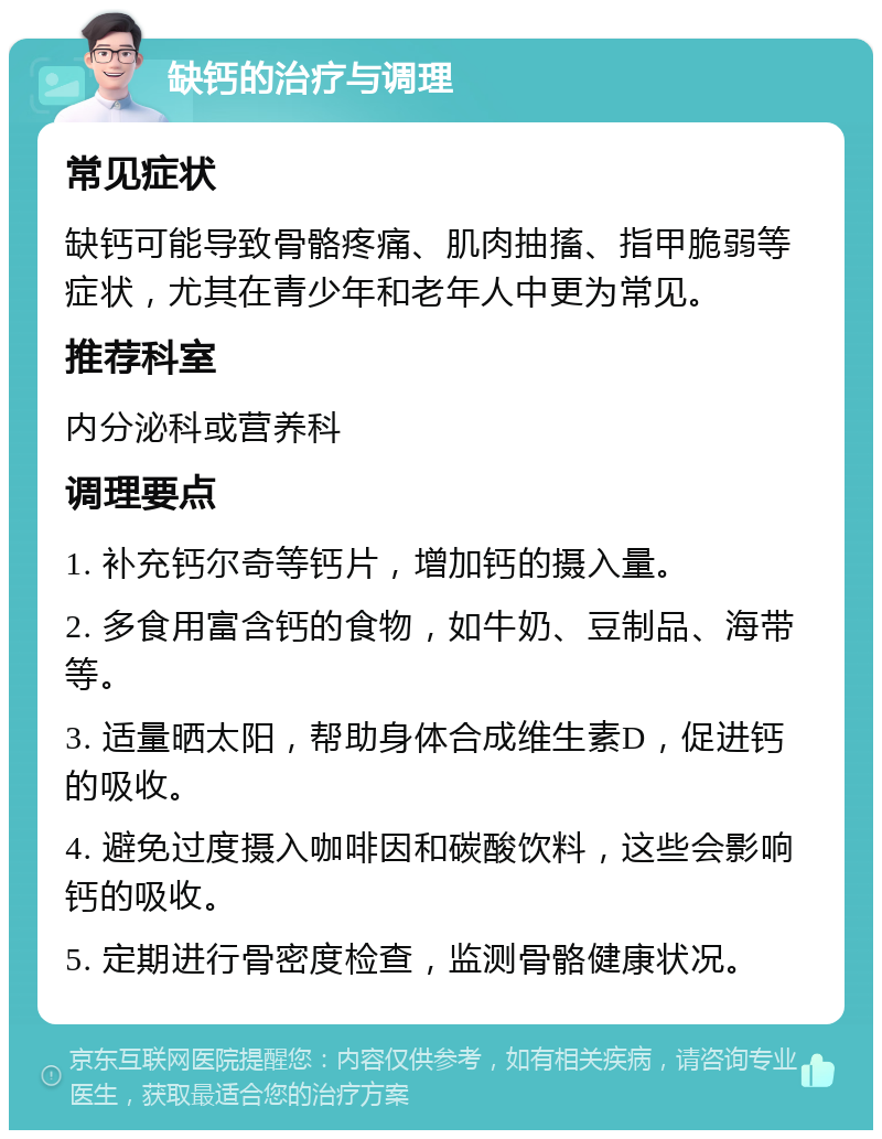 缺钙的治疗与调理 常见症状 缺钙可能导致骨骼疼痛、肌肉抽搐、指甲脆弱等症状，尤其在青少年和老年人中更为常见。 推荐科室 内分泌科或营养科 调理要点 1. 补充钙尔奇等钙片，增加钙的摄入量。 2. 多食用富含钙的食物，如牛奶、豆制品、海带等。 3. 适量晒太阳，帮助身体合成维生素D，促进钙的吸收。 4. 避免过度摄入咖啡因和碳酸饮料，这些会影响钙的吸收。 5. 定期进行骨密度检查，监测骨骼健康状况。