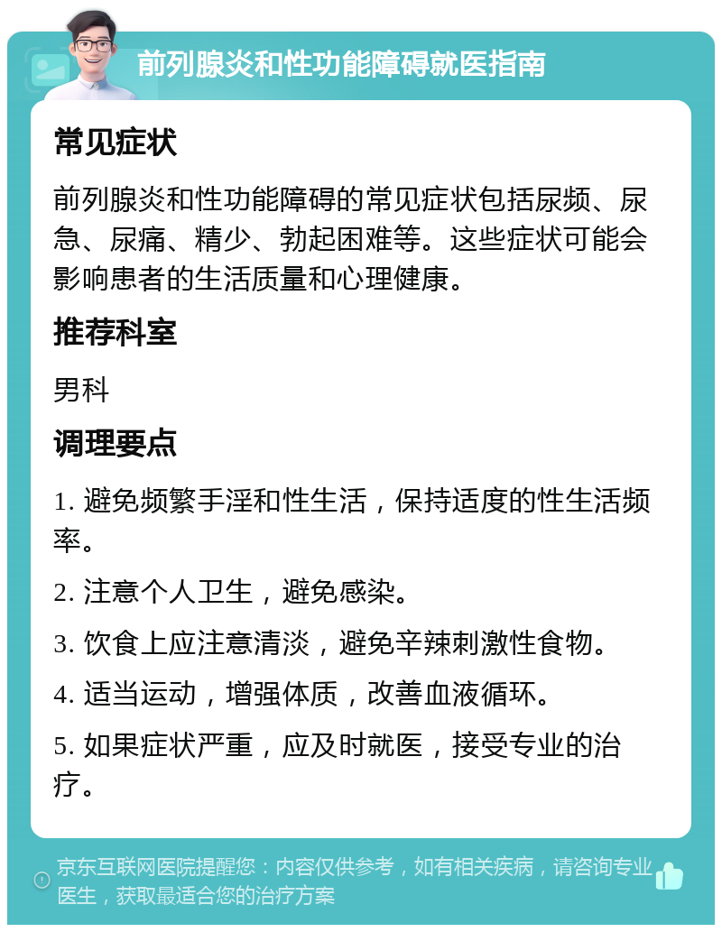 前列腺炎和性功能障碍就医指南 常见症状 前列腺炎和性功能障碍的常见症状包括尿频、尿急、尿痛、精少、勃起困难等。这些症状可能会影响患者的生活质量和心理健康。 推荐科室 男科 调理要点 1. 避免频繁手淫和性生活，保持适度的性生活频率。 2. 注意个人卫生，避免感染。 3. 饮食上应注意清淡，避免辛辣刺激性食物。 4. 适当运动，增强体质，改善血液循环。 5. 如果症状严重，应及时就医，接受专业的治疗。