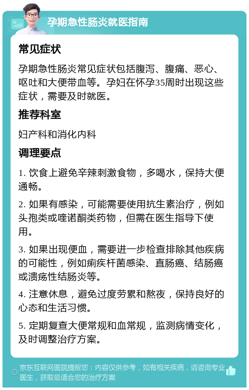 孕期急性肠炎就医指南 常见症状 孕期急性肠炎常见症状包括腹泻、腹痛、恶心、呕吐和大便带血等。孕妇在怀孕35周时出现这些症状，需要及时就医。 推荐科室 妇产科和消化内科 调理要点 1. 饮食上避免辛辣刺激食物，多喝水，保持大便通畅。 2. 如果有感染，可能需要使用抗生素治疗，例如头孢类或喹诺酮类药物，但需在医生指导下使用。 3. 如果出现便血，需要进一步检查排除其他疾病的可能性，例如痢疾杆菌感染、直肠癌、结肠癌或溃疡性结肠炎等。 4. 注意休息，避免过度劳累和熬夜，保持良好的心态和生活习惯。 5. 定期复查大便常规和血常规，监测病情变化，及时调整治疗方案。