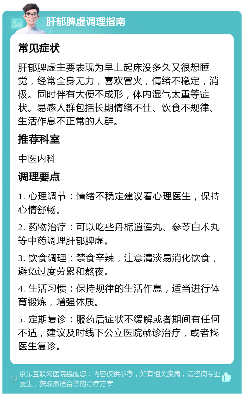 肝郁脾虚调理指南 常见症状 肝郁脾虚主要表现为早上起床没多久又很想睡觉，经常全身无力，喜欢冒火，情绪不稳定，消极。同时伴有大便不成形，体内湿气太重等症状。易感人群包括长期情绪不佳、饮食不规律、生活作息不正常的人群。 推荐科室 中医内科 调理要点 1. 心理调节：情绪不稳定建议看心理医生，保持心情舒畅。 2. 药物治疗：可以吃些丹栀逍遥丸、参苓白术丸等中药调理肝郁脾虚。 3. 饮食调理：禁食辛辣，注意清淡易消化饮食，避免过度劳累和熬夜。 4. 生活习惯：保持规律的生活作息，适当进行体育锻炼，增强体质。 5. 定期复诊：服药后症状不缓解或者期间有任何不适，建议及时线下公立医院就诊治疗，或者找医生复诊。