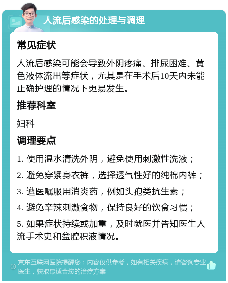 人流后感染的处理与调理 常见症状 人流后感染可能会导致外阴疼痛、排尿困难、黄色液体流出等症状，尤其是在手术后10天内未能正确护理的情况下更易发生。 推荐科室 妇科 调理要点 1. 使用温水清洗外阴，避免使用刺激性洗液； 2. 避免穿紧身衣裤，选择透气性好的纯棉内裤； 3. 遵医嘱服用消炎药，例如头孢类抗生素； 4. 避免辛辣刺激食物，保持良好的饮食习惯； 5. 如果症状持续或加重，及时就医并告知医生人流手术史和盆腔积液情况。