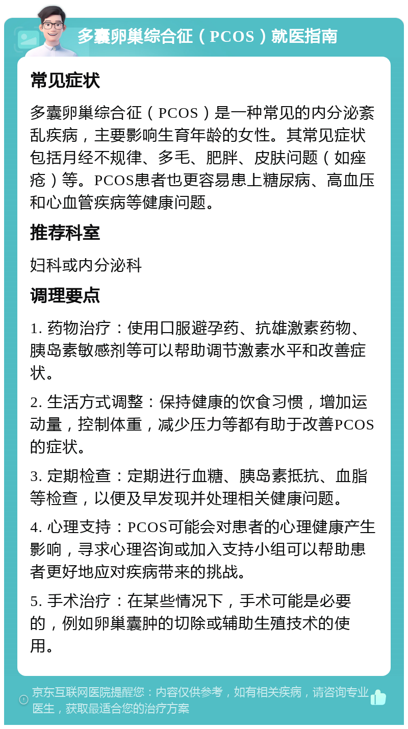 多囊卵巢综合征（PCOS）就医指南 常见症状 多囊卵巢综合征（PCOS）是一种常见的内分泌紊乱疾病，主要影响生育年龄的女性。其常见症状包括月经不规律、多毛、肥胖、皮肤问题（如痤疮）等。PCOS患者也更容易患上糖尿病、高血压和心血管疾病等健康问题。 推荐科室 妇科或内分泌科 调理要点 1. 药物治疗：使用口服避孕药、抗雄激素药物、胰岛素敏感剂等可以帮助调节激素水平和改善症状。 2. 生活方式调整：保持健康的饮食习惯，增加运动量，控制体重，减少压力等都有助于改善PCOS的症状。 3. 定期检查：定期进行血糖、胰岛素抵抗、血脂等检查，以便及早发现并处理相关健康问题。 4. 心理支持：PCOS可能会对患者的心理健康产生影响，寻求心理咨询或加入支持小组可以帮助患者更好地应对疾病带来的挑战。 5. 手术治疗：在某些情况下，手术可能是必要的，例如卵巢囊肿的切除或辅助生殖技术的使用。