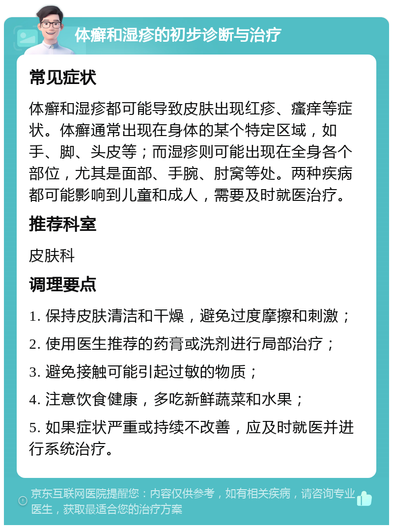 体癣和湿疹的初步诊断与治疗 常见症状 体癣和湿疹都可能导致皮肤出现红疹、瘙痒等症状。体癣通常出现在身体的某个特定区域，如手、脚、头皮等；而湿疹则可能出现在全身各个部位，尤其是面部、手腕、肘窝等处。两种疾病都可能影响到儿童和成人，需要及时就医治疗。 推荐科室 皮肤科 调理要点 1. 保持皮肤清洁和干燥，避免过度摩擦和刺激； 2. 使用医生推荐的药膏或洗剂进行局部治疗； 3. 避免接触可能引起过敏的物质； 4. 注意饮食健康，多吃新鲜蔬菜和水果； 5. 如果症状严重或持续不改善，应及时就医并进行系统治疗。