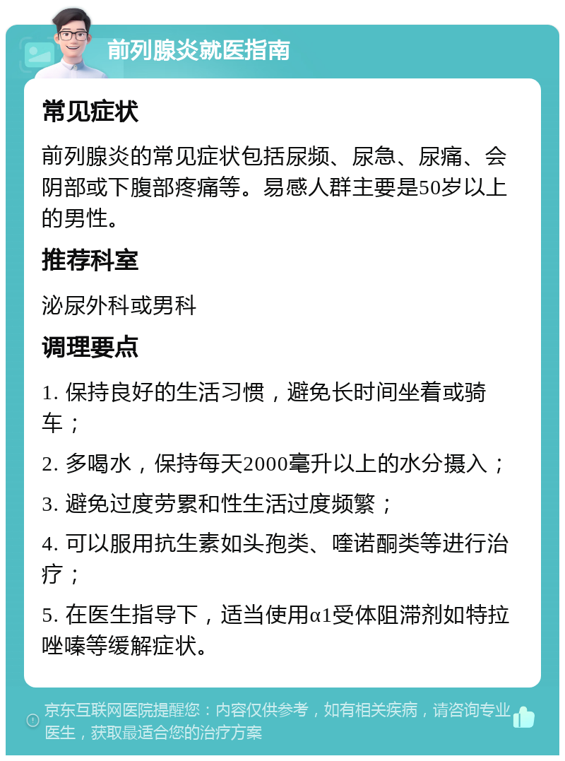 前列腺炎就医指南 常见症状 前列腺炎的常见症状包括尿频、尿急、尿痛、会阴部或下腹部疼痛等。易感人群主要是50岁以上的男性。 推荐科室 泌尿外科或男科 调理要点 1. 保持良好的生活习惯，避免长时间坐着或骑车； 2. 多喝水，保持每天2000毫升以上的水分摄入； 3. 避免过度劳累和性生活过度频繁； 4. 可以服用抗生素如头孢类、喹诺酮类等进行治疗； 5. 在医生指导下，适当使用α1受体阻滞剂如特拉唑嗪等缓解症状。