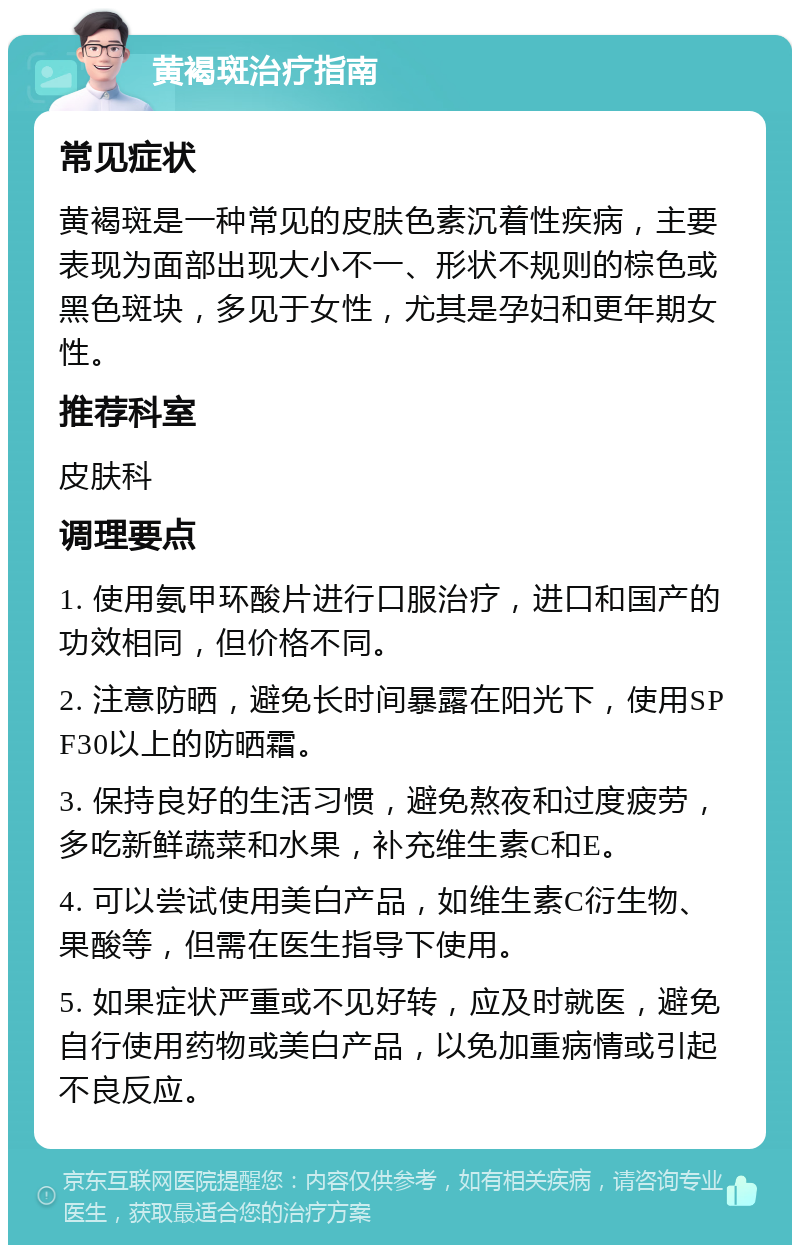 黄褐斑治疗指南 常见症状 黄褐斑是一种常见的皮肤色素沉着性疾病，主要表现为面部出现大小不一、形状不规则的棕色或黑色斑块，多见于女性，尤其是孕妇和更年期女性。 推荐科室 皮肤科 调理要点 1. 使用氨甲环酸片进行口服治疗，进口和国产的功效相同，但价格不同。 2. 注意防晒，避免长时间暴露在阳光下，使用SPF30以上的防晒霜。 3. 保持良好的生活习惯，避免熬夜和过度疲劳，多吃新鲜蔬菜和水果，补充维生素C和E。 4. 可以尝试使用美白产品，如维生素C衍生物、果酸等，但需在医生指导下使用。 5. 如果症状严重或不见好转，应及时就医，避免自行使用药物或美白产品，以免加重病情或引起不良反应。