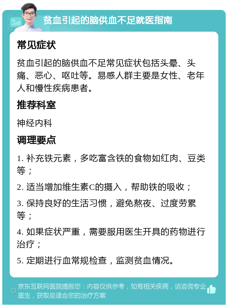 贫血引起的脑供血不足就医指南 常见症状 贫血引起的脑供血不足常见症状包括头晕、头痛、恶心、呕吐等。易感人群主要是女性、老年人和慢性疾病患者。 推荐科室 神经内科 调理要点 1. 补充铁元素，多吃富含铁的食物如红肉、豆类等； 2. 适当增加维生素C的摄入，帮助铁的吸收； 3. 保持良好的生活习惯，避免熬夜、过度劳累等； 4. 如果症状严重，需要服用医生开具的药物进行治疗； 5. 定期进行血常规检查，监测贫血情况。