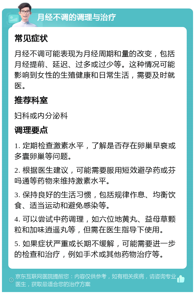 月经不调的调理与治疗 常见症状 月经不调可能表现为月经周期和量的改变，包括月经提前、延迟、过多或过少等。这种情况可能影响到女性的生殖健康和日常生活，需要及时就医。 推荐科室 妇科或内分泌科 调理要点 1. 定期检查激素水平，了解是否存在卵巢早衰或多囊卵巢等问题。 2. 根据医生建议，可能需要服用短效避孕药或芬吗通等药物来维持激素水平。 3. 保持良好的生活习惯，包括规律作息、均衡饮食、适当运动和避免感染等。 4. 可以尝试中药调理，如六位地黄丸、益母草颗粒和加味逍遥丸等，但需在医生指导下使用。 5. 如果症状严重或长期不缓解，可能需要进一步的检查和治疗，例如手术或其他药物治疗等。