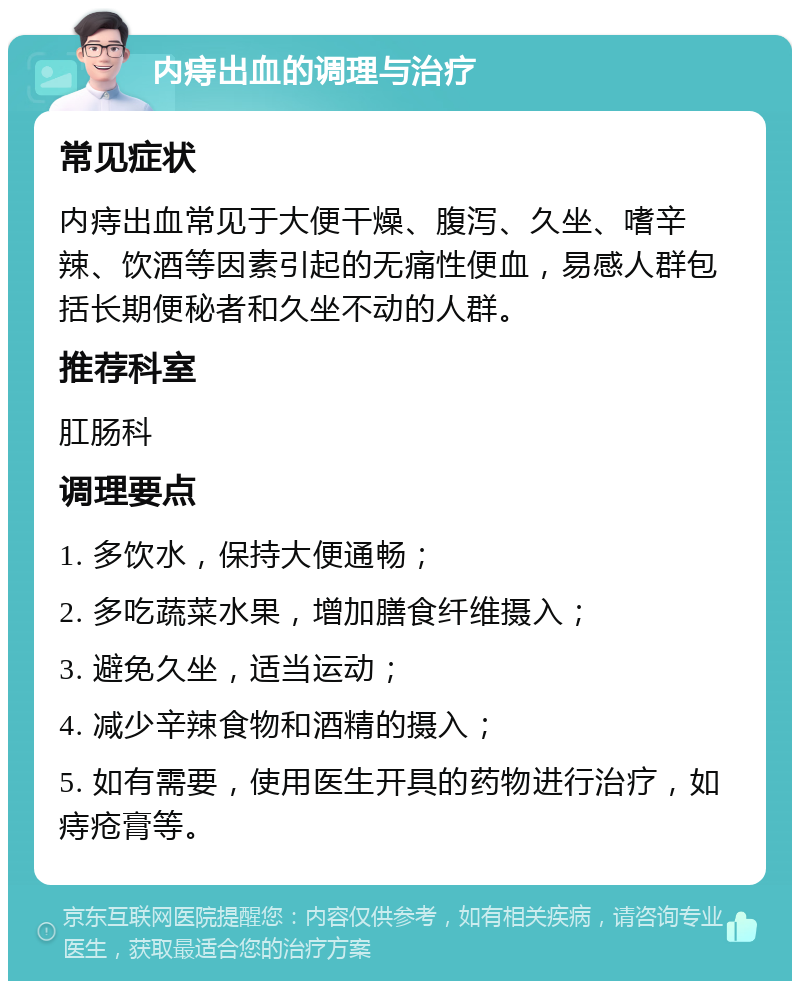 内痔出血的调理与治疗 常见症状 内痔出血常见于大便干燥、腹泻、久坐、嗜辛辣、饮酒等因素引起的无痛性便血，易感人群包括长期便秘者和久坐不动的人群。 推荐科室 肛肠科 调理要点 1. 多饮水，保持大便通畅； 2. 多吃蔬菜水果，增加膳食纤维摄入； 3. 避免久坐，适当运动； 4. 减少辛辣食物和酒精的摄入； 5. 如有需要，使用医生开具的药物进行治疗，如痔疮膏等。