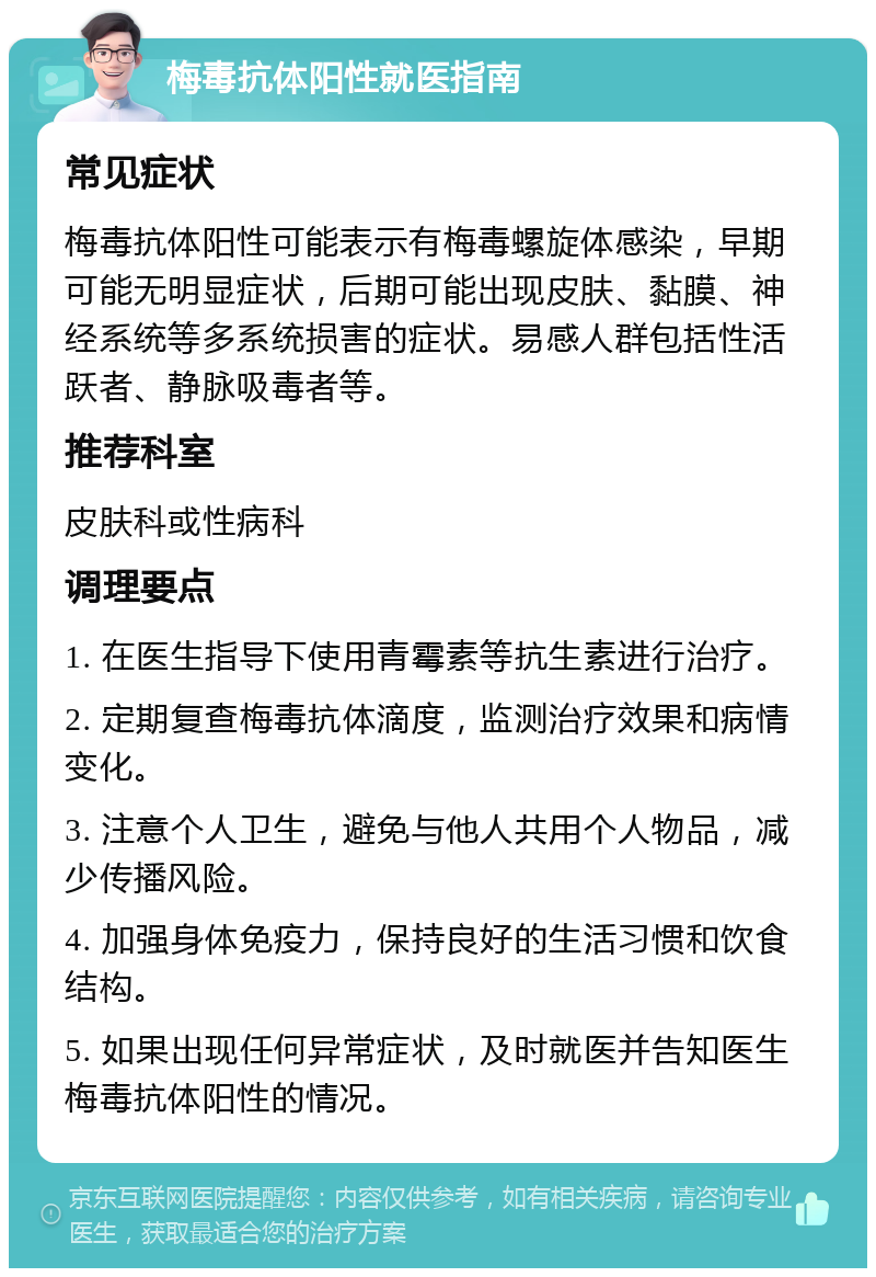 梅毒抗体阳性就医指南 常见症状 梅毒抗体阳性可能表示有梅毒螺旋体感染，早期可能无明显症状，后期可能出现皮肤、黏膜、神经系统等多系统损害的症状。易感人群包括性活跃者、静脉吸毒者等。 推荐科室 皮肤科或性病科 调理要点 1. 在医生指导下使用青霉素等抗生素进行治疗。 2. 定期复查梅毒抗体滴度，监测治疗效果和病情变化。 3. 注意个人卫生，避免与他人共用个人物品，减少传播风险。 4. 加强身体免疫力，保持良好的生活习惯和饮食结构。 5. 如果出现任何异常症状，及时就医并告知医生梅毒抗体阳性的情况。