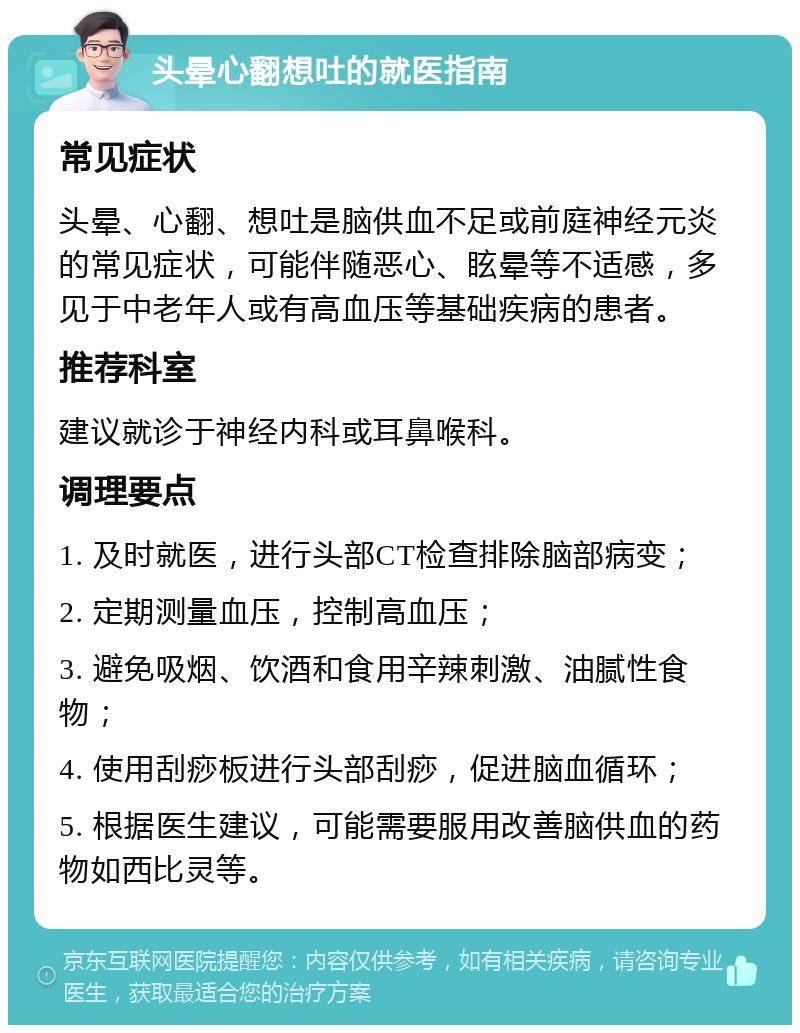 头晕心翻想吐的就医指南 常见症状 头晕、心翻、想吐是脑供血不足或前庭神经元炎的常见症状，可能伴随恶心、眩晕等不适感，多见于中老年人或有高血压等基础疾病的患者。 推荐科室 建议就诊于神经内科或耳鼻喉科。 调理要点 1. 及时就医，进行头部CT检查排除脑部病变； 2. 定期测量血压，控制高血压； 3. 避免吸烟、饮酒和食用辛辣刺激、油腻性食物； 4. 使用刮痧板进行头部刮痧，促进脑血循环； 5. 根据医生建议，可能需要服用改善脑供血的药物如西比灵等。