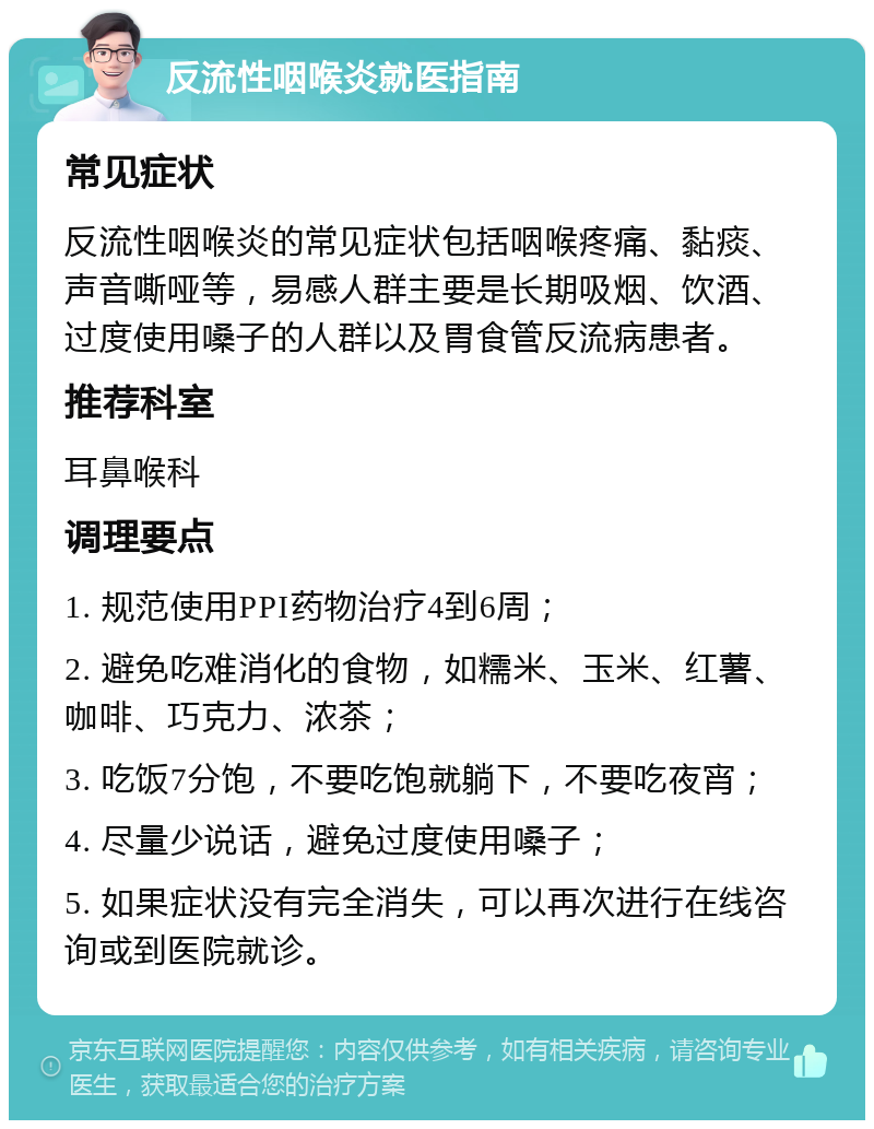 反流性咽喉炎就医指南 常见症状 反流性咽喉炎的常见症状包括咽喉疼痛、黏痰、声音嘶哑等，易感人群主要是长期吸烟、饮酒、过度使用嗓子的人群以及胃食管反流病患者。 推荐科室 耳鼻喉科 调理要点 1. 规范使用PPI药物治疗4到6周； 2. 避免吃难消化的食物，如糯米、玉米、红薯、咖啡、巧克力、浓茶； 3. 吃饭7分饱，不要吃饱就躺下，不要吃夜宵； 4. 尽量少说话，避免过度使用嗓子； 5. 如果症状没有完全消失，可以再次进行在线咨询或到医院就诊。