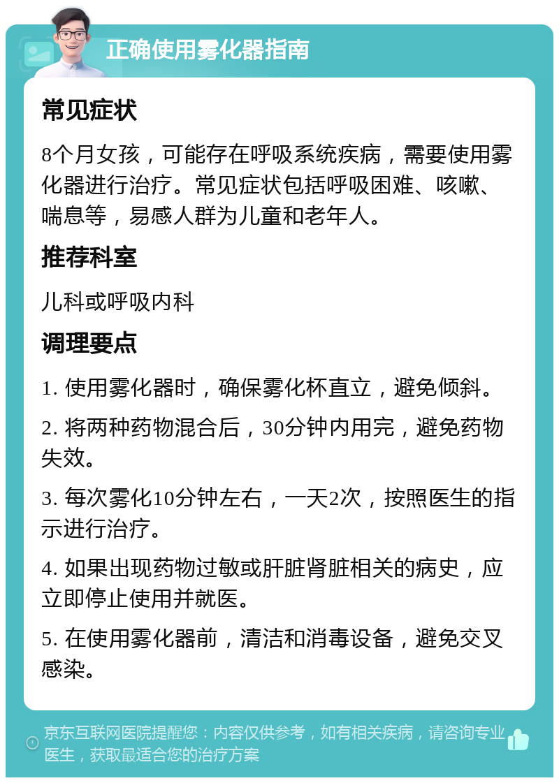 正确使用雾化器指南 常见症状 8个月女孩，可能存在呼吸系统疾病，需要使用雾化器进行治疗。常见症状包括呼吸困难、咳嗽、喘息等，易感人群为儿童和老年人。 推荐科室 儿科或呼吸内科 调理要点 1. 使用雾化器时，确保雾化杯直立，避免倾斜。 2. 将两种药物混合后，30分钟内用完，避免药物失效。 3. 每次雾化10分钟左右，一天2次，按照医生的指示进行治疗。 4. 如果出现药物过敏或肝脏肾脏相关的病史，应立即停止使用并就医。 5. 在使用雾化器前，清洁和消毒设备，避免交叉感染。