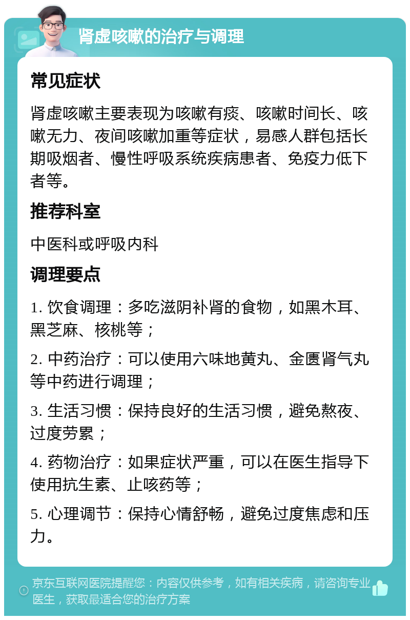 肾虚咳嗽的治疗与调理 常见症状 肾虚咳嗽主要表现为咳嗽有痰、咳嗽时间长、咳嗽无力、夜间咳嗽加重等症状，易感人群包括长期吸烟者、慢性呼吸系统疾病患者、免疫力低下者等。 推荐科室 中医科或呼吸内科 调理要点 1. 饮食调理：多吃滋阴补肾的食物，如黑木耳、黑芝麻、核桃等； 2. 中药治疗：可以使用六味地黄丸、金匮肾气丸等中药进行调理； 3. 生活习惯：保持良好的生活习惯，避免熬夜、过度劳累； 4. 药物治疗：如果症状严重，可以在医生指导下使用抗生素、止咳药等； 5. 心理调节：保持心情舒畅，避免过度焦虑和压力。