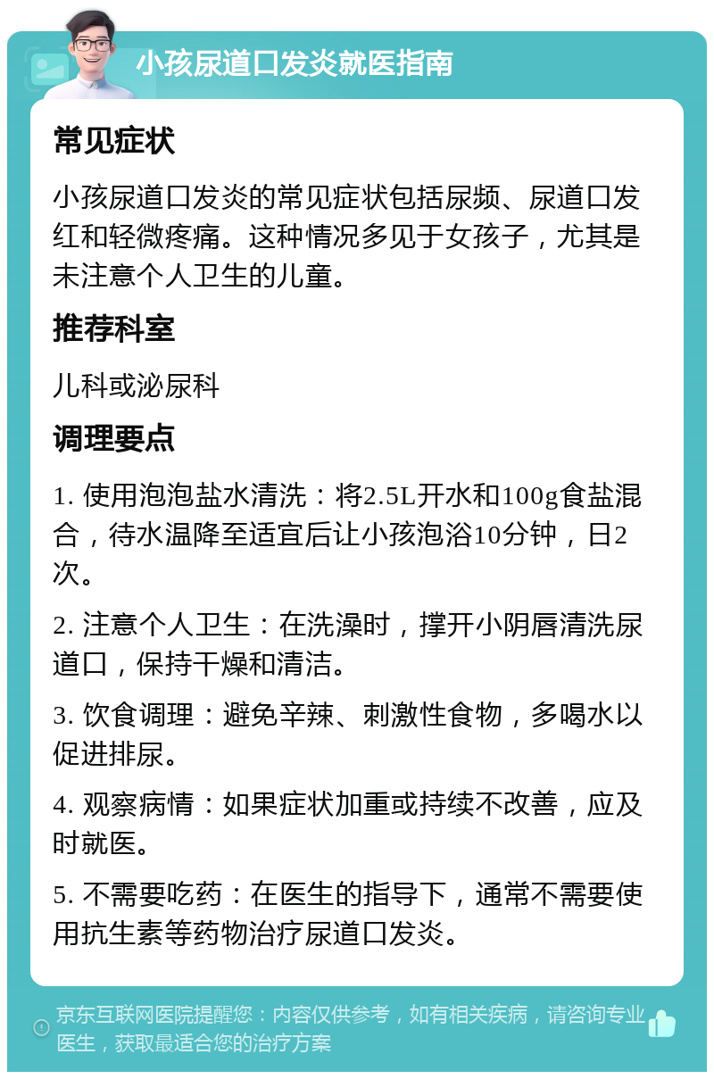 小孩尿道口发炎就医指南 常见症状 小孩尿道口发炎的常见症状包括尿频、尿道口发红和轻微疼痛。这种情况多见于女孩子，尤其是未注意个人卫生的儿童。 推荐科室 儿科或泌尿科 调理要点 1. 使用泡泡盐水清洗：将2.5L开水和100g食盐混合，待水温降至适宜后让小孩泡浴10分钟，日2次。 2. 注意个人卫生：在洗澡时，撑开小阴唇清洗尿道口，保持干燥和清洁。 3. 饮食调理：避免辛辣、刺激性食物，多喝水以促进排尿。 4. 观察病情：如果症状加重或持续不改善，应及时就医。 5. 不需要吃药：在医生的指导下，通常不需要使用抗生素等药物治疗尿道口发炎。