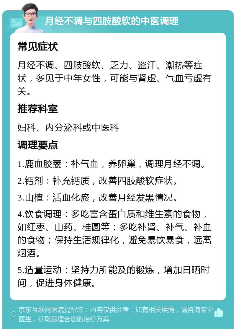 月经不调与四肢酸软的中医调理 常见症状 月经不调、四肢酸软、乏力、盗汗、潮热等症状，多见于中年女性，可能与肾虚、气血亏虚有关。 推荐科室 妇科、内分泌科或中医科 调理要点 1.鹿血胶囊：补气血，养卵巢，调理月经不调。 2.钙剂：补充钙质，改善四肢酸软症状。 3.山楂：活血化瘀，改善月经发黑情况。 4.饮食调理：多吃富含蛋白质和维生素的食物，如红枣、山药、桂圆等；多吃补肾、补气、补血的食物；保持生活规律化，避免暴饮暴食，远离烟酒。 5.适量运动：坚持力所能及的锻炼，增加日晒时间，促进身体健康。