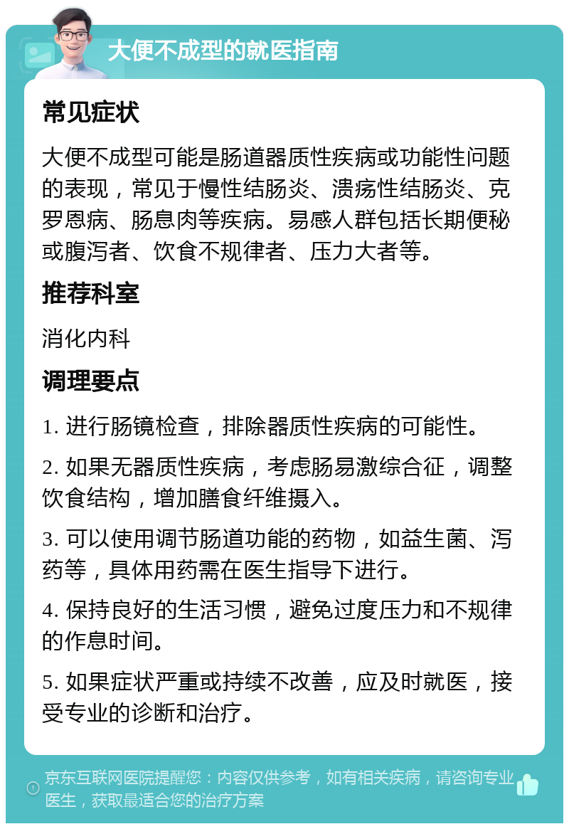 大便不成型的就医指南 常见症状 大便不成型可能是肠道器质性疾病或功能性问题的表现，常见于慢性结肠炎、溃疡性结肠炎、克罗恩病、肠息肉等疾病。易感人群包括长期便秘或腹泻者、饮食不规律者、压力大者等。 推荐科室 消化内科 调理要点 1. 进行肠镜检查，排除器质性疾病的可能性。 2. 如果无器质性疾病，考虑肠易激综合征，调整饮食结构，增加膳食纤维摄入。 3. 可以使用调节肠道功能的药物，如益生菌、泻药等，具体用药需在医生指导下进行。 4. 保持良好的生活习惯，避免过度压力和不规律的作息时间。 5. 如果症状严重或持续不改善，应及时就医，接受专业的诊断和治疗。