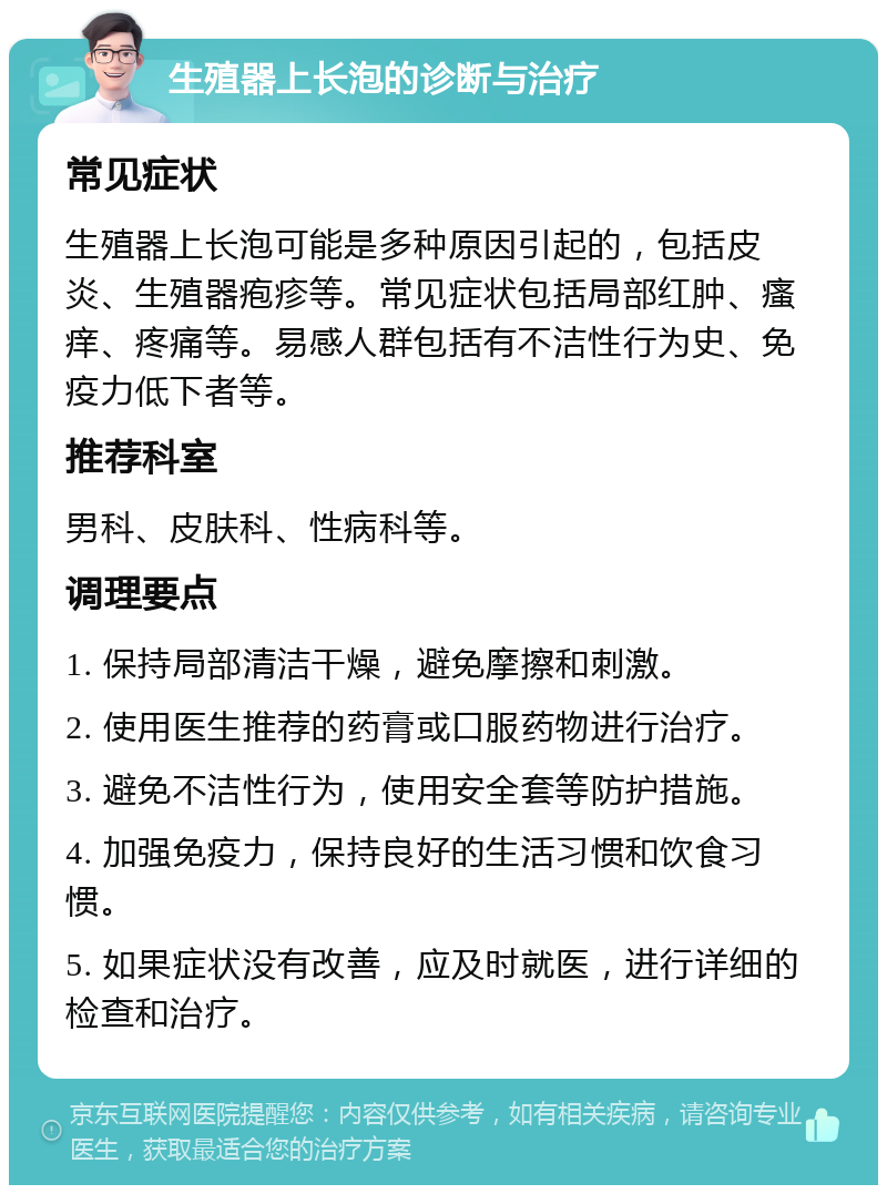 生殖器上长泡的诊断与治疗 常见症状 生殖器上长泡可能是多种原因引起的，包括皮炎、生殖器疱疹等。常见症状包括局部红肿、瘙痒、疼痛等。易感人群包括有不洁性行为史、免疫力低下者等。 推荐科室 男科、皮肤科、性病科等。 调理要点 1. 保持局部清洁干燥，避免摩擦和刺激。 2. 使用医生推荐的药膏或口服药物进行治疗。 3. 避免不洁性行为，使用安全套等防护措施。 4. 加强免疫力，保持良好的生活习惯和饮食习惯。 5. 如果症状没有改善，应及时就医，进行详细的检查和治疗。