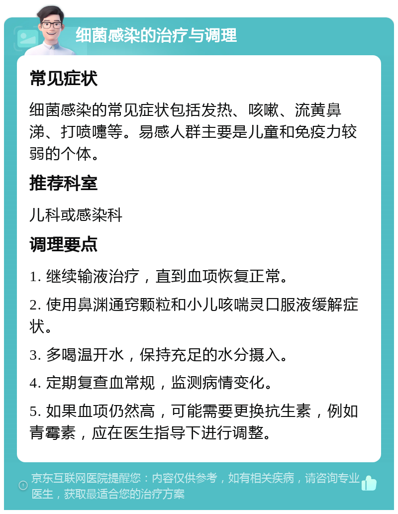 细菌感染的治疗与调理 常见症状 细菌感染的常见症状包括发热、咳嗽、流黄鼻涕、打喷嚏等。易感人群主要是儿童和免疫力较弱的个体。 推荐科室 儿科或感染科 调理要点 1. 继续输液治疗，直到血项恢复正常。 2. 使用鼻渊通窍颗粒和小儿咳喘灵口服液缓解症状。 3. 多喝温开水，保持充足的水分摄入。 4. 定期复查血常规，监测病情变化。 5. 如果血项仍然高，可能需要更换抗生素，例如青霉素，应在医生指导下进行调整。