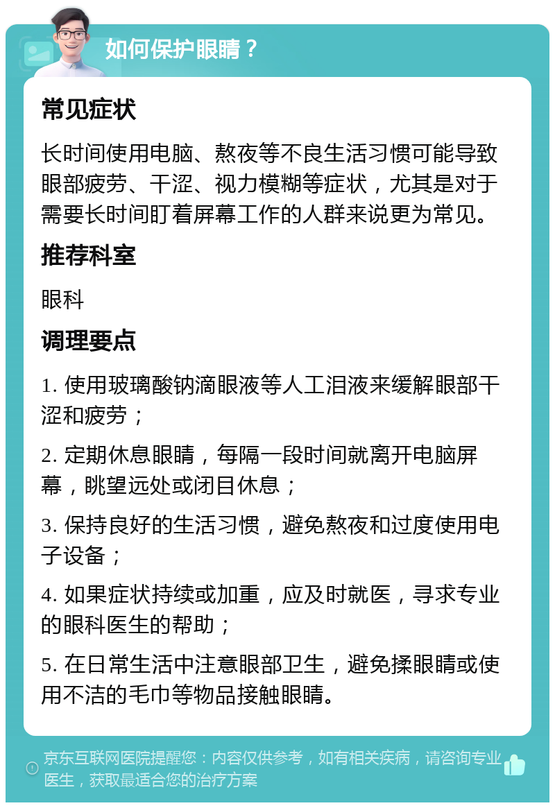 如何保护眼睛？ 常见症状 长时间使用电脑、熬夜等不良生活习惯可能导致眼部疲劳、干涩、视力模糊等症状，尤其是对于需要长时间盯着屏幕工作的人群来说更为常见。 推荐科室 眼科 调理要点 1. 使用玻璃酸钠滴眼液等人工泪液来缓解眼部干涩和疲劳； 2. 定期休息眼睛，每隔一段时间就离开电脑屏幕，眺望远处或闭目休息； 3. 保持良好的生活习惯，避免熬夜和过度使用电子设备； 4. 如果症状持续或加重，应及时就医，寻求专业的眼科医生的帮助； 5. 在日常生活中注意眼部卫生，避免揉眼睛或使用不洁的毛巾等物品接触眼睛。