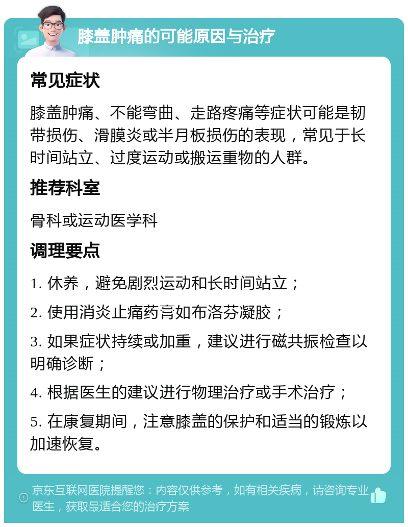 膝盖肿痛的可能原因与治疗 常见症状 膝盖肿痛、不能弯曲、走路疼痛等症状可能是韧带损伤、滑膜炎或半月板损伤的表现，常见于长时间站立、过度运动或搬运重物的人群。 推荐科室 骨科或运动医学科 调理要点 1. 休养，避免剧烈运动和长时间站立； 2. 使用消炎止痛药膏如布洛芬凝胶； 3. 如果症状持续或加重，建议进行磁共振检查以明确诊断； 4. 根据医生的建议进行物理治疗或手术治疗； 5. 在康复期间，注意膝盖的保护和适当的锻炼以加速恢复。