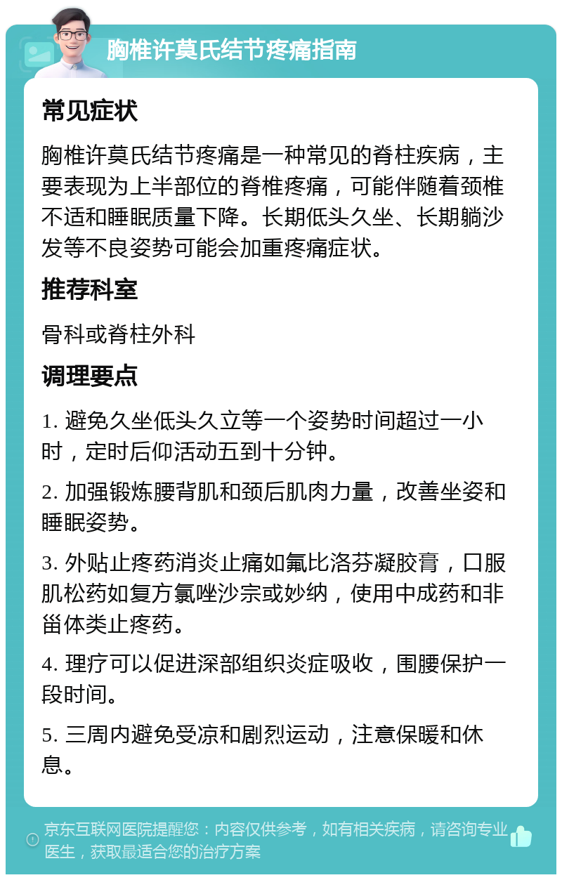 胸椎许莫氏结节疼痛指南 常见症状 胸椎许莫氏结节疼痛是一种常见的脊柱疾病，主要表现为上半部位的脊椎疼痛，可能伴随着颈椎不适和睡眠质量下降。长期低头久坐、长期躺沙发等不良姿势可能会加重疼痛症状。 推荐科室 骨科或脊柱外科 调理要点 1. 避免久坐低头久立等一个姿势时间超过一小时，定时后仰活动五到十分钟。 2. 加强锻炼腰背肌和颈后肌肉力量，改善坐姿和睡眠姿势。 3. 外贴止疼药消炎止痛如氟比洛芬凝胶膏，口服肌松药如复方氯唑沙宗或妙纳，使用中成药和非甾体类止疼药。 4. 理疗可以促进深部组织炎症吸收，围腰保护一段时间。 5. 三周内避免受凉和剧烈运动，注意保暖和休息。