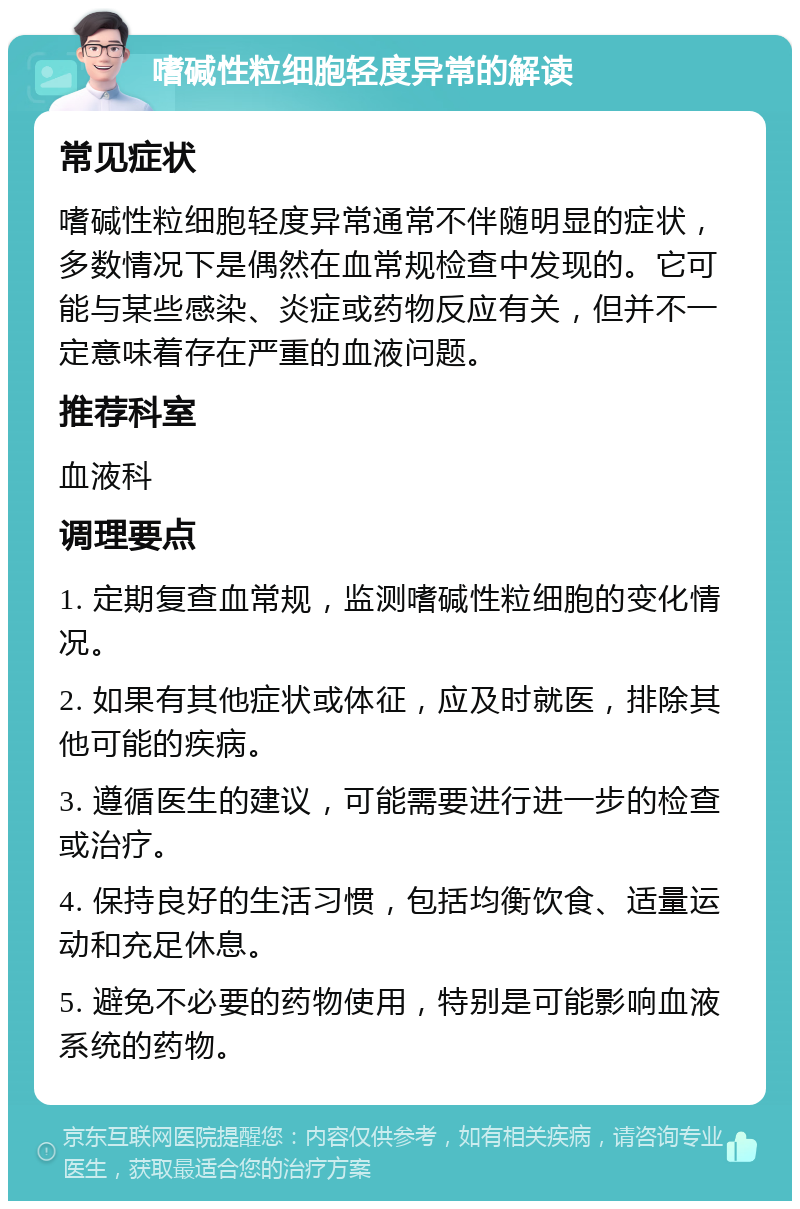 嗜碱性粒细胞轻度异常的解读 常见症状 嗜碱性粒细胞轻度异常通常不伴随明显的症状，多数情况下是偶然在血常规检查中发现的。它可能与某些感染、炎症或药物反应有关，但并不一定意味着存在严重的血液问题。 推荐科室 血液科 调理要点 1. 定期复查血常规，监测嗜碱性粒细胞的变化情况。 2. 如果有其他症状或体征，应及时就医，排除其他可能的疾病。 3. 遵循医生的建议，可能需要进行进一步的检查或治疗。 4. 保持良好的生活习惯，包括均衡饮食、适量运动和充足休息。 5. 避免不必要的药物使用，特别是可能影响血液系统的药物。