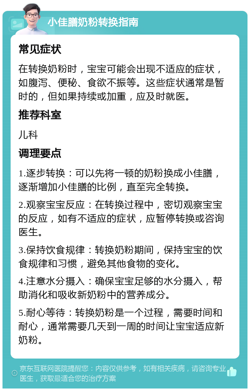 小佳膳奶粉转换指南 常见症状 在转换奶粉时，宝宝可能会出现不适应的症状，如腹泻、便秘、食欲不振等。这些症状通常是暂时的，但如果持续或加重，应及时就医。 推荐科室 儿科 调理要点 1.逐步转换：可以先将一顿的奶粉换成小佳膳，逐渐增加小佳膳的比例，直至完全转换。 2.观察宝宝反应：在转换过程中，密切观察宝宝的反应，如有不适应的症状，应暂停转换或咨询医生。 3.保持饮食规律：转换奶粉期间，保持宝宝的饮食规律和习惯，避免其他食物的变化。 4.注意水分摄入：确保宝宝足够的水分摄入，帮助消化和吸收新奶粉中的营养成分。 5.耐心等待：转换奶粉是一个过程，需要时间和耐心，通常需要几天到一周的时间让宝宝适应新奶粉。