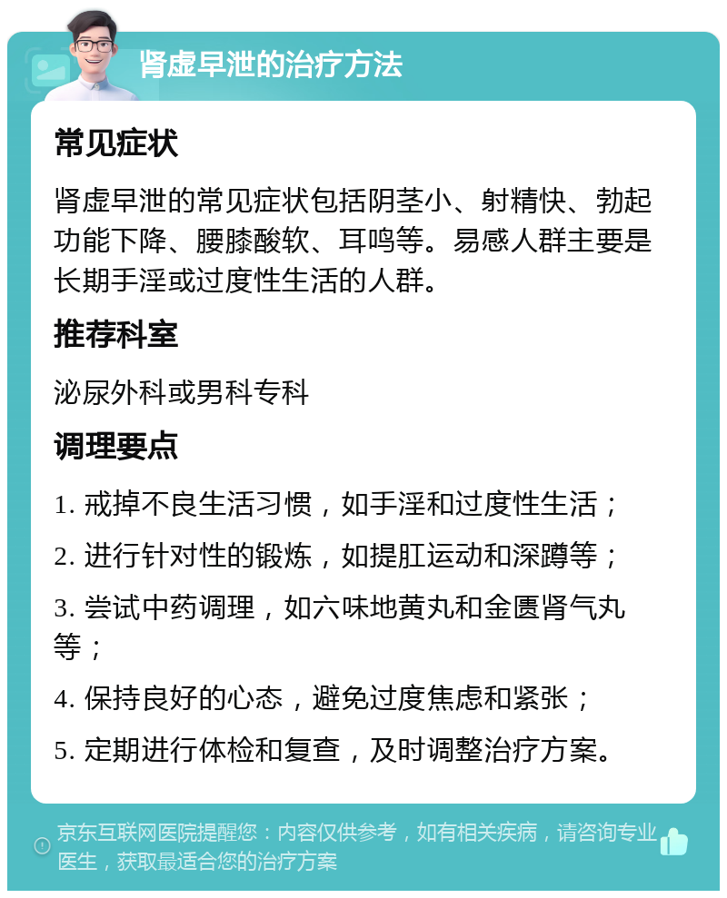 肾虚早泄的治疗方法 常见症状 肾虚早泄的常见症状包括阴茎小、射精快、勃起功能下降、腰膝酸软、耳鸣等。易感人群主要是长期手淫或过度性生活的人群。 推荐科室 泌尿外科或男科专科 调理要点 1. 戒掉不良生活习惯，如手淫和过度性生活； 2. 进行针对性的锻炼，如提肛运动和深蹲等； 3. 尝试中药调理，如六味地黄丸和金匮肾气丸等； 4. 保持良好的心态，避免过度焦虑和紧张； 5. 定期进行体检和复查，及时调整治疗方案。