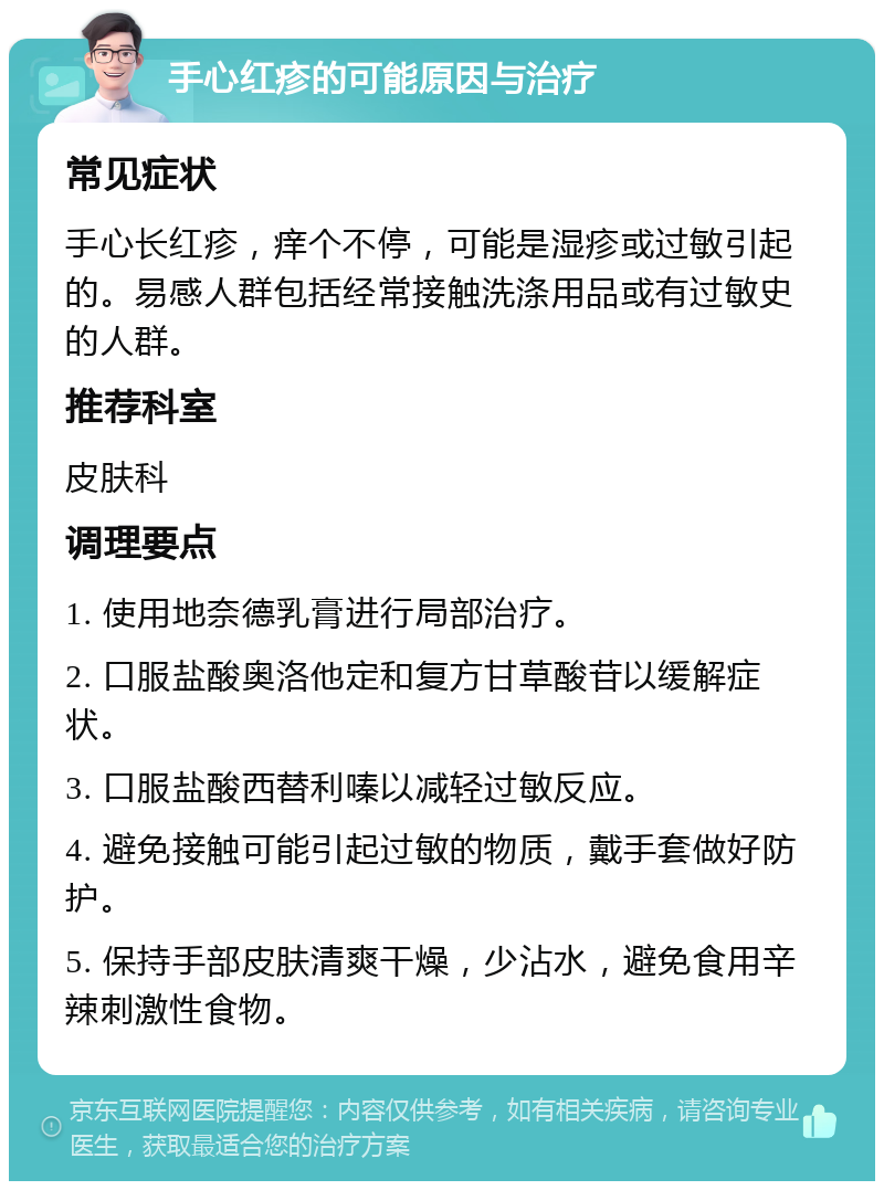 手心红疹的可能原因与治疗 常见症状 手心长红疹，痒个不停，可能是湿疹或过敏引起的。易感人群包括经常接触洗涤用品或有过敏史的人群。 推荐科室 皮肤科 调理要点 1. 使用地奈德乳膏进行局部治疗。 2. 口服盐酸奥洛他定和复方甘草酸苷以缓解症状。 3. 口服盐酸西替利嗪以减轻过敏反应。 4. 避免接触可能引起过敏的物质，戴手套做好防护。 5. 保持手部皮肤清爽干燥，少沾水，避免食用辛辣刺激性食物。