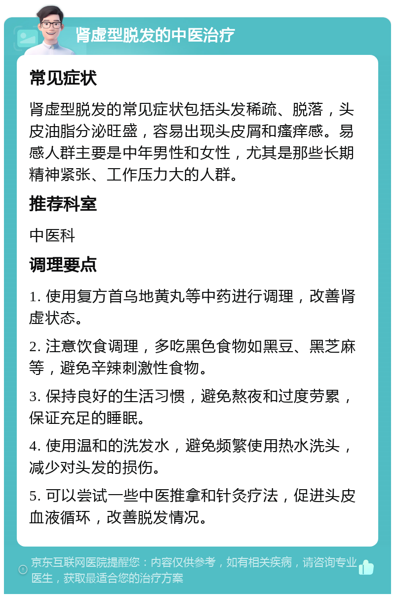 肾虚型脱发的中医治疗 常见症状 肾虚型脱发的常见症状包括头发稀疏、脱落，头皮油脂分泌旺盛，容易出现头皮屑和瘙痒感。易感人群主要是中年男性和女性，尤其是那些长期精神紧张、工作压力大的人群。 推荐科室 中医科 调理要点 1. 使用复方首乌地黄丸等中药进行调理，改善肾虚状态。 2. 注意饮食调理，多吃黑色食物如黑豆、黑芝麻等，避免辛辣刺激性食物。 3. 保持良好的生活习惯，避免熬夜和过度劳累，保证充足的睡眠。 4. 使用温和的洗发水，避免频繁使用热水洗头，减少对头发的损伤。 5. 可以尝试一些中医推拿和针灸疗法，促进头皮血液循环，改善脱发情况。