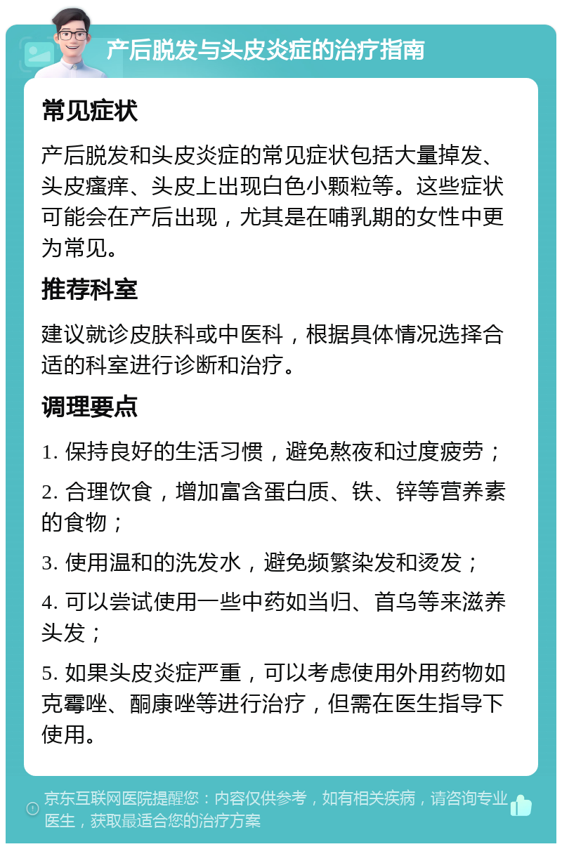 产后脱发与头皮炎症的治疗指南 常见症状 产后脱发和头皮炎症的常见症状包括大量掉发、头皮瘙痒、头皮上出现白色小颗粒等。这些症状可能会在产后出现，尤其是在哺乳期的女性中更为常见。 推荐科室 建议就诊皮肤科或中医科，根据具体情况选择合适的科室进行诊断和治疗。 调理要点 1. 保持良好的生活习惯，避免熬夜和过度疲劳； 2. 合理饮食，增加富含蛋白质、铁、锌等营养素的食物； 3. 使用温和的洗发水，避免频繁染发和烫发； 4. 可以尝试使用一些中药如当归、首乌等来滋养头发； 5. 如果头皮炎症严重，可以考虑使用外用药物如克霉唑、酮康唑等进行治疗，但需在医生指导下使用。