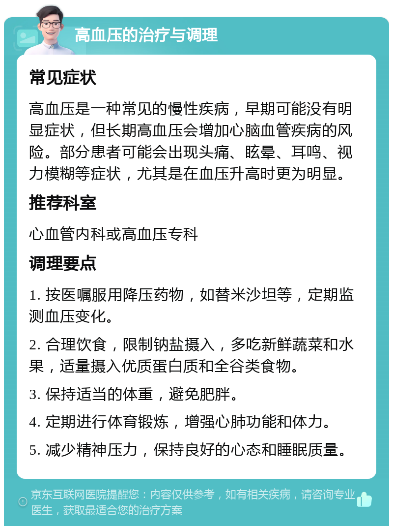 高血压的治疗与调理 常见症状 高血压是一种常见的慢性疾病，早期可能没有明显症状，但长期高血压会增加心脑血管疾病的风险。部分患者可能会出现头痛、眩晕、耳鸣、视力模糊等症状，尤其是在血压升高时更为明显。 推荐科室 心血管内科或高血压专科 调理要点 1. 按医嘱服用降压药物，如替米沙坦等，定期监测血压变化。 2. 合理饮食，限制钠盐摄入，多吃新鲜蔬菜和水果，适量摄入优质蛋白质和全谷类食物。 3. 保持适当的体重，避免肥胖。 4. 定期进行体育锻炼，增强心肺功能和体力。 5. 减少精神压力，保持良好的心态和睡眠质量。