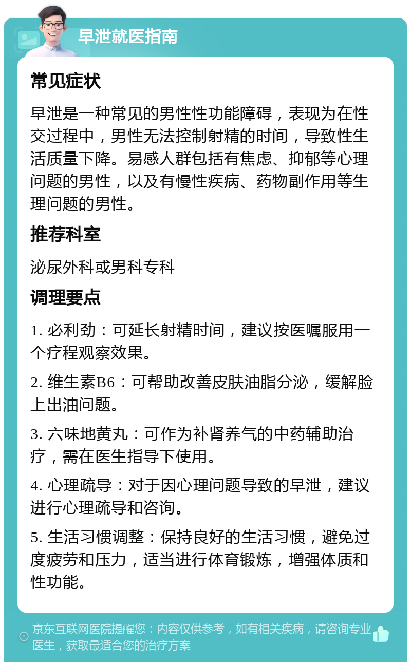 早泄就医指南 常见症状 早泄是一种常见的男性性功能障碍，表现为在性交过程中，男性无法控制射精的时间，导致性生活质量下降。易感人群包括有焦虑、抑郁等心理问题的男性，以及有慢性疾病、药物副作用等生理问题的男性。 推荐科室 泌尿外科或男科专科 调理要点 1. 必利劲：可延长射精时间，建议按医嘱服用一个疗程观察效果。 2. 维生素B6：可帮助改善皮肤油脂分泌，缓解脸上出油问题。 3. 六味地黄丸：可作为补肾养气的中药辅助治疗，需在医生指导下使用。 4. 心理疏导：对于因心理问题导致的早泄，建议进行心理疏导和咨询。 5. 生活习惯调整：保持良好的生活习惯，避免过度疲劳和压力，适当进行体育锻炼，增强体质和性功能。