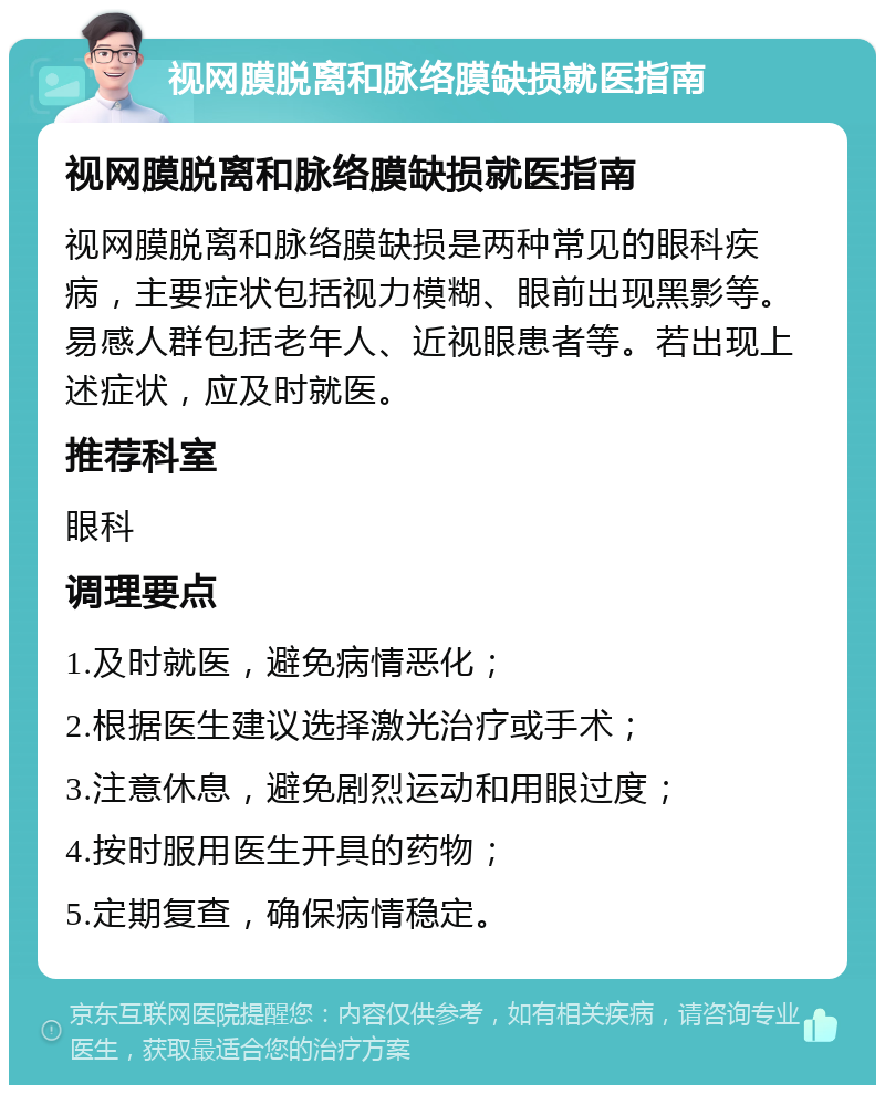 视网膜脱离和脉络膜缺损就医指南 视网膜脱离和脉络膜缺损就医指南 视网膜脱离和脉络膜缺损是两种常见的眼科疾病，主要症状包括视力模糊、眼前出现黑影等。易感人群包括老年人、近视眼患者等。若出现上述症状，应及时就医。 推荐科室 眼科 调理要点 1.及时就医，避免病情恶化； 2.根据医生建议选择激光治疗或手术； 3.注意休息，避免剧烈运动和用眼过度； 4.按时服用医生开具的药物； 5.定期复查，确保病情稳定。