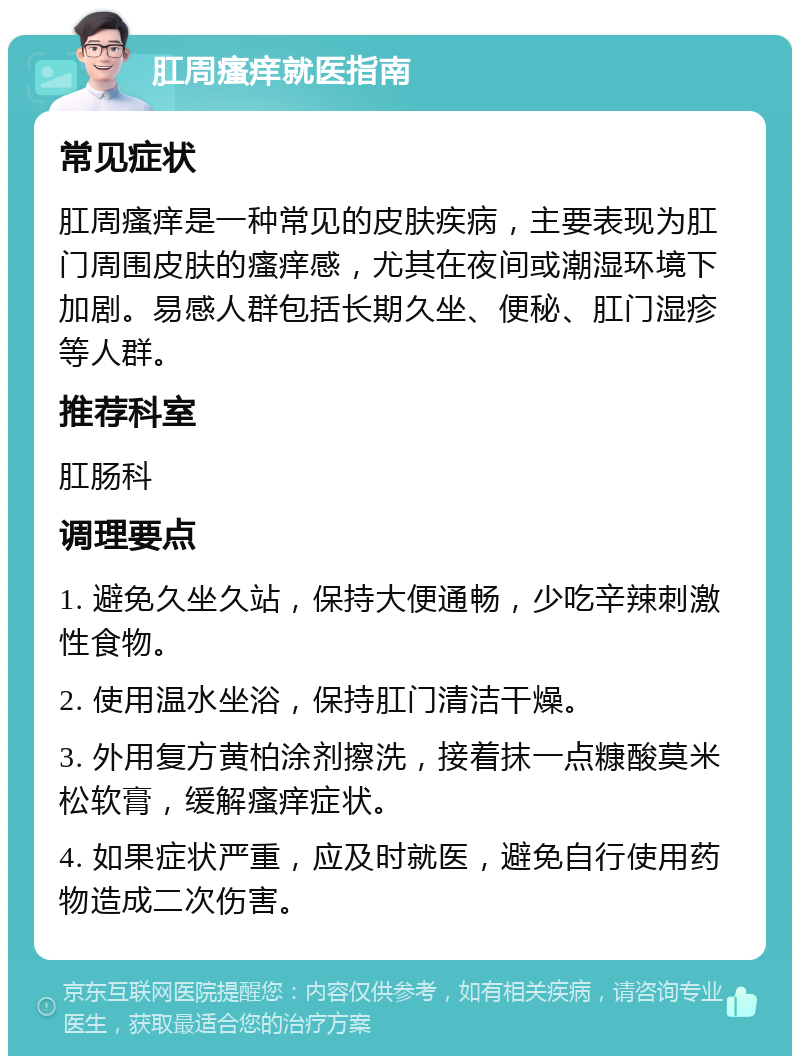 肛周瘙痒就医指南 常见症状 肛周瘙痒是一种常见的皮肤疾病，主要表现为肛门周围皮肤的瘙痒感，尤其在夜间或潮湿环境下加剧。易感人群包括长期久坐、便秘、肛门湿疹等人群。 推荐科室 肛肠科 调理要点 1. 避免久坐久站，保持大便通畅，少吃辛辣刺激性食物。 2. 使用温水坐浴，保持肛门清洁干燥。 3. 外用复方黄柏涂剂擦洗，接着抹一点糠酸莫米松软膏，缓解瘙痒症状。 4. 如果症状严重，应及时就医，避免自行使用药物造成二次伤害。