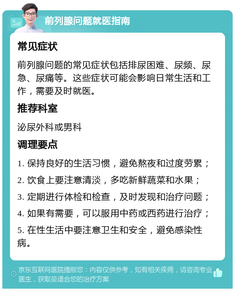 前列腺问题就医指南 常见症状 前列腺问题的常见症状包括排尿困难、尿频、尿急、尿痛等。这些症状可能会影响日常生活和工作，需要及时就医。 推荐科室 泌尿外科或男科 调理要点 1. 保持良好的生活习惯，避免熬夜和过度劳累； 2. 饮食上要注意清淡，多吃新鲜蔬菜和水果； 3. 定期进行体检和检查，及时发现和治疗问题； 4. 如果有需要，可以服用中药或西药进行治疗； 5. 在性生活中要注意卫生和安全，避免感染性病。