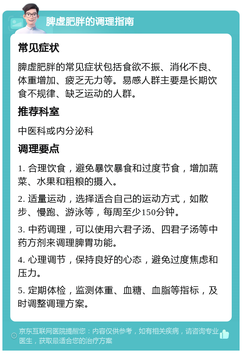 脾虚肥胖的调理指南 常见症状 脾虚肥胖的常见症状包括食欲不振、消化不良、体重增加、疲乏无力等。易感人群主要是长期饮食不规律、缺乏运动的人群。 推荐科室 中医科或内分泌科 调理要点 1. 合理饮食，避免暴饮暴食和过度节食，增加蔬菜、水果和粗粮的摄入。 2. 适量运动，选择适合自己的运动方式，如散步、慢跑、游泳等，每周至少150分钟。 3. 中药调理，可以使用六君子汤、四君子汤等中药方剂来调理脾胃功能。 4. 心理调节，保持良好的心态，避免过度焦虑和压力。 5. 定期体检，监测体重、血糖、血脂等指标，及时调整调理方案。