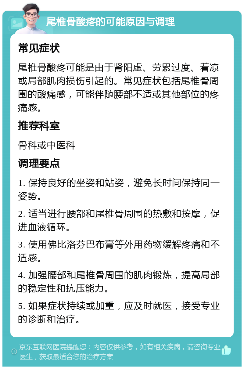 尾椎骨酸疼的可能原因与调理 常见症状 尾椎骨酸疼可能是由于肾阳虚、劳累过度、着凉或局部肌肉损伤引起的。常见症状包括尾椎骨周围的酸痛感，可能伴随腰部不适或其他部位的疼痛感。 推荐科室 骨科或中医科 调理要点 1. 保持良好的坐姿和站姿，避免长时间保持同一姿势。 2. 适当进行腰部和尾椎骨周围的热敷和按摩，促进血液循环。 3. 使用佛比洛芬巴布膏等外用药物缓解疼痛和不适感。 4. 加强腰部和尾椎骨周围的肌肉锻炼，提高局部的稳定性和抗压能力。 5. 如果症状持续或加重，应及时就医，接受专业的诊断和治疗。