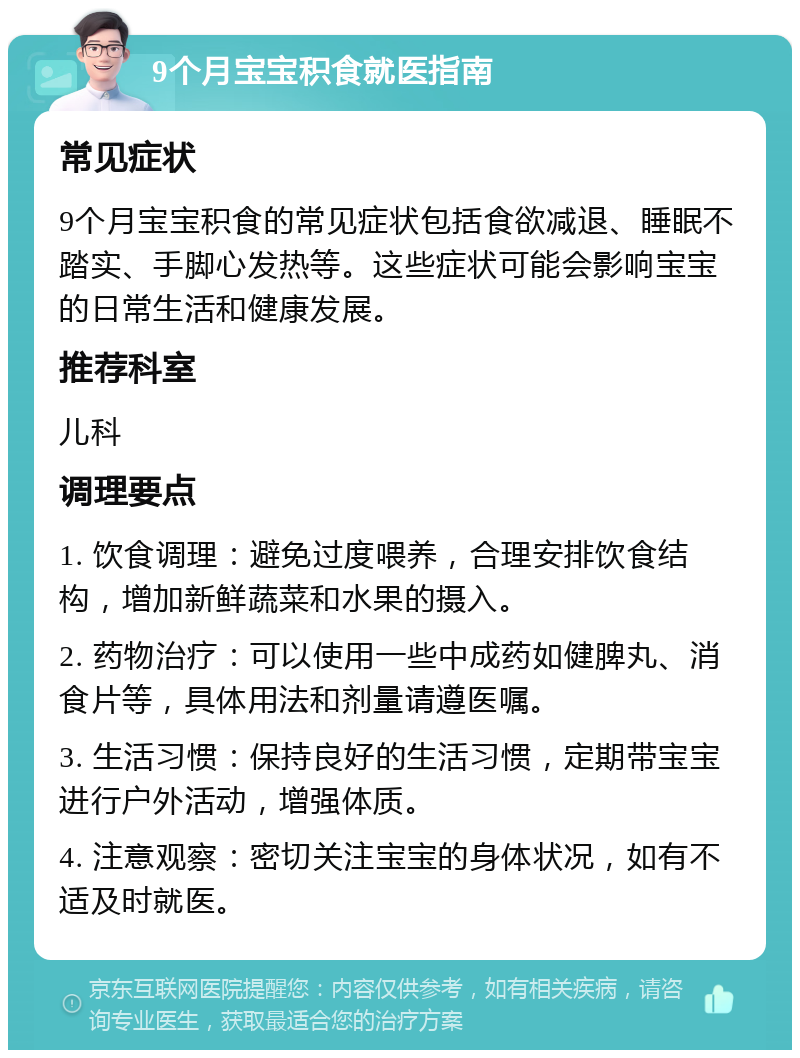 9个月宝宝积食就医指南 常见症状 9个月宝宝积食的常见症状包括食欲减退、睡眠不踏实、手脚心发热等。这些症状可能会影响宝宝的日常生活和健康发展。 推荐科室 儿科 调理要点 1. 饮食调理：避免过度喂养，合理安排饮食结构，增加新鲜蔬菜和水果的摄入。 2. 药物治疗：可以使用一些中成药如健脾丸、消食片等，具体用法和剂量请遵医嘱。 3. 生活习惯：保持良好的生活习惯，定期带宝宝进行户外活动，增强体质。 4. 注意观察：密切关注宝宝的身体状况，如有不适及时就医。