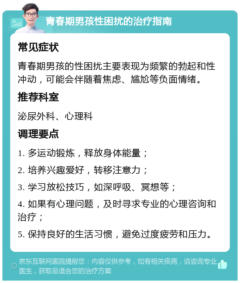 青春期男孩性困扰的治疗指南 常见症状 青春期男孩的性困扰主要表现为频繁的勃起和性冲动，可能会伴随着焦虑、尴尬等负面情绪。 推荐科室 泌尿外科、心理科 调理要点 1. 多运动锻炼，释放身体能量； 2. 培养兴趣爱好，转移注意力； 3. 学习放松技巧，如深呼吸、冥想等； 4. 如果有心理问题，及时寻求专业的心理咨询和治疗； 5. 保持良好的生活习惯，避免过度疲劳和压力。